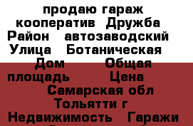 продаю гараж кооператив  Дружба › Район ­ автозаводский › Улица ­ Ботаническая  › Дом ­ 50 › Общая площадь ­ 18 › Цена ­ 104 000 - Самарская обл., Тольятти г. Недвижимость » Гаражи   . Самарская обл.